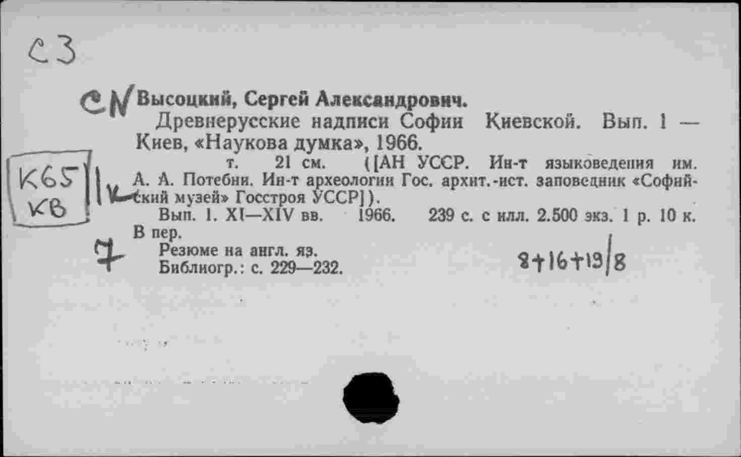 ﻿к/ Высоцкий, Сергей Александрович.
"" Древнерусские надписи Софии Киевской. Вып. 1 —

Киев, «Наукова думка», 1966.
т. 21 см. ((АН УССР. Ин-т языковедения им. . А. А. Потебни. Ин-т археологии Гос. архит.-ист. заповедник «Софий-»ыЧкий музей» Госстроя УССР]).
Вып. 1. XI—XIV вв. 1966.	239 с. с илл. 2.500 зкз. 1 р. 10 к.
В пер.	.
ГТ. Резюме на англ. яз.	ou. iz. xicdo
Библиогр. : с. 229—232.	® TI « Т ’Э | о